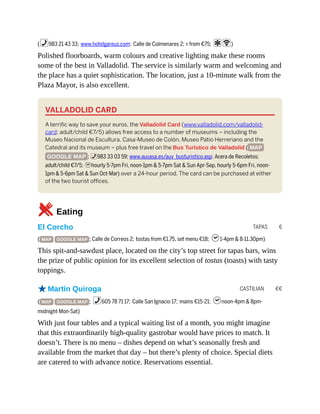 TAPAS €
CASTILIAN €€
(%983 21 43 33; www.hotelgareus.com; Calle de Colmenares 2; r from €75; aW)
Polished floorboards, warm colours and creative lighting make these rooms
some of the best in Valladolid. The service is similarly warm and welcoming and
the place has a quiet sophistication. The location, just a 10-minute walk from the
Plaza Mayor, is also excellent.
VALLADOLID CARD
A terrific way to save your euros, the Valladolid Card (www.valladolid.com/valladolid-
card; adult/child €7/5) allows free access to a number of museums – including the
Museo Nacional de Escultura, Casa-Museo de Colón, Museo Patio Herreriano and the
Catedral and its museum – plus free travel on the Bus Turístico de Valladolid ( MAP
GOOGLE MAP ; %983 33 03 59; www.auvasa.es/auv_busturistico.asp; Acera de Recoletos;
adult/child €7/5; hhourly 5-7pm Fri, noon-1pm & 5-7pm Sat & Sun Apr-Sep, hourly 5-6pm Fri, noon-
1pm & 5-6pm Sat & Sun Oct-Mar) over a 24-hour period. The card can be purchased at either
of the two tourist offices.
5Eating
El Corcho
( MAP GOOGLE MAP ; Calle de Correos 2; tostas from €1.75, set menu €18; h1-4pm & 8-11.30pm)
This spit-and-sawdust place, located on the city’s top street for tapas bars, wins
the prize of public opinion for its excellent selection of tostas (toasts) with tasty
toppings.
oMartín Quiroga
( MAP GOOGLE MAP ; %605 78 71 17; Calle San Ignacio 17; mains €15-21; hnoon-4pm & 8pm-
midnight Mon-Sat)
With just four tables and a typical waiting list of a month, you might imagine
that this extraordinarily high-quality gastrobar would have prices to match. It
doesn’t. There is no menu – dishes depend on what’s seasonally fresh and
available from the market that day – but there’s plenty of choice. Special diets
are catered to with advance notice. Reservations essential.
 