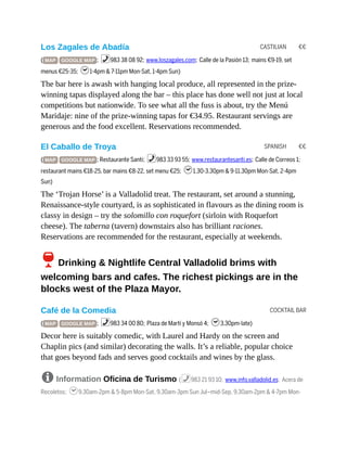 CASTILIAN €€
SPANISH €€
COCKTAIL BAR
Los Zagales de Abadía
( MAP GOOGLE MAP ; %983 38 08 92; www.loszagales.com; Calle de la Pasión 13; mains €9-19, set
menus €25-35; h1-4pm & 7-11pm Mon-Sat, 1-4pm Sun)
The bar here is awash with hanging local produce, all represented in the prize-
winning tapas displayed along the bar – this place has done well not just at local
competitions but nationwide. To see what all the fuss is about, try the Menú
Maridaje: nine of the prize-winning tapas for €34.95. Restaurant servings are
generous and the food excellent. Reservations recommended.
El Caballo de Troya
( MAP GOOGLE MAP ; Restaurante Santi; %983 33 93 55; www.restaurantesanti.es; Calle de Correos 1;
restaurant mains €18-25, bar mains €8-22, set menu €25; h1.30-3.30pm & 9-11.30pm Mon-Sat, 2-4pm
Sun)
The ‘Trojan Horse’ is a Valladolid treat. The restaurant, set around a stunning,
Renaissance-style courtyard, is as sophisticated in flavours as the dining room is
classy in design – try the solomillo con roquefort (sirloin with Roquefort
cheese). The taberna (tavern) downstairs also has brilliant raciones.
Reservations are recommended for the restaurant, especially at weekends.
6Drinking & Nightlife Central Valladolid brims with
welcoming bars and cafes. The richest pickings are in the
blocks west of the Plaza Mayor.
Café de la Comedia
( MAP GOOGLE MAP ; %983 34 00 80; Plaza de Martí y Monsó 4; h3.30pm-late)
Decor here is suitably comedic, with Laurel and Hardy on the screen and
Chaplin pics (and similar) decorating the walls. It’s a reliable, popular choice
that goes beyond fads and serves good cocktails and wines by the glass.
8 Information Oficina de Turismo (%983 21 93 10; www.info.valladolid.es; Acera de
Recoletos; h9.30am-2pm & 5-8pm Mon-Sat, 9.30am-3pm Sun Jul–mid-Sep, 9.30am-2pm & 4-7pm Mon-
 