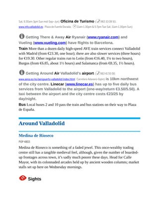 Sat, 9.30am-3pm Sun mid-Sep–Jun) Oficina de Turismo (%983 33 08 93;
www.info.valladolid.es; Plaza de Fuente Dorada; h11am-1.30pm & 5-7pm Tue-Sat, 11am-1.30pm Sun)
8 Getting There & Away Air Ryanair (www.ryanair.com) and
Vueling (www.vueling.com) have flights to Barcelona.
Train More than a dozen daily high-speed AVE train services connect Valladolid
with Madrid (from €23.30, one hour); there are also slower services (three hours)
for €19.30. Other regular trains run to León (from €16.40, 1¼ to two hours),
Burgos (from €6.85, about 1½ hours) and Salamanca (from €8.35, 1½ hours).
8 Getting Around Air Valladolid’s airport (%983 41 55 00;
www.aena.es/es/aeropuerto-valladolid/index.html; Carretera Adanero-Gijón) is 10km northwest
of the city centre. Linecar (www.linecar.es) has up to five daily bus
services from Valladolid to the airport (one-way/return €3.50/5.50). A
taxi between the airport and the city centre costs €23/25 by
day/night.
Bus Local buses 2 and 10 pass the train and bus stations on their way to Plaza
de España.
Around Valladolid
Medina de Rioseco
POP 4803
Medina de Rioseco is something of a faded jewel. This once-wealthy trading
centre still has a tangible medieval feel, although, given the number of boarded-
up frontages across town, it’s sadly much poorer these days. Head for Calle
Mayor, with its colonnaded arcades held up by ancient wooden columns; market
stalls set up here on Wednesday mornings.
1Sights
 