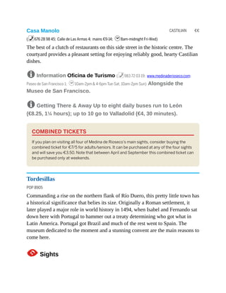 CASTILIAN €€
Casa Manolo
(%676 28 98 45; Calle de Las Armas 4; mains €9-14; h8am-midnight Fri-Wed)
The best of a clutch of restaurants on this side street in the historic centre. The
courtyard provides a pleasant setting for enjoying reliably good, hearty Castilian
dishes.
8 Information Oficina de Turismo (%983 72 03 19; www.medinaderioseco.com;
Paseo de San Francisco 1; h10am-2pm & 4-6pm Tue-Sat, 10am-2pm Sun) Alongside the
Museo de San Francisco.
8 Getting There & Away Up to eight daily buses run to León
(€8.25, 1¼ hours); up to 10 go to Valladolid (€4, 30 minutes).
COMBINED TICKETS
If you plan on visiting all four of Medina de Rioseco’s main sights, consider buying the
combined ticket for €7/5 for adults/seniors. It can be purchased at any of the four sights
and will save you €3.50. Note that between April and September this combined ticket can
be purchased only at weekends.
Tordesillas
POP 8905
Commanding a rise on the northern flank of Río Duero, this pretty little town has
a historical significance that belies its size. Originally a Roman settlement, it
later played a major role in world history in 1494, when Isabel and Fernando sat
down here with Portugal to hammer out a treaty determining who got what in
Latin America. Portugal got Brazil and much of the rest went to Spain. The
museum dedicated to the moment and a stunning convent are the main reasons to
come here.
1Sights
 