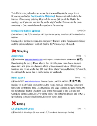 MONASTERY
HOTEL €
HOTEL €€
TAPAS €
This 12th-century church rises above the town and boasts the magnificent
Romanesque-Gothic Pórtico de la Majestad. Treasures inside include the
famous 15th-century painting Virgen de la mosca (Virgin of the Fly) in the
sacristy; see if you can spot the fly on the virgin’s robe. Entrance to the main
sanctuary is free; an admission fee applies to the sacristy.
Monasterio Sancti Spiritus
(Calle del Canto 27; €4; h10.30am-2pm & 4-7.30pm Tue-Sun Apr-Sep, 10am-2pm & 4.30-6.30pm Tue-Sun
Oct-Mar)
Southwest of the town centre, this monastery features a fine Renaissance cloister
and the striking alabaster tomb of Beatriz de Portugal, wife of Juan I.
4Sleeping
Zaravencia
(%980 69 49 98; www.hotelzaravencia.com; Plaza Mayor 17; s/d incl breakfast from €44/55; aW)
Overlooking the lovely Plaza Mayor, this friendly place has a bar-restaurant
downstairs and good-sized rooms, albeit with an anaemic decor of light-pine
furniture and cream walls. Pay €10 more for a plaza view and balcony (it’s worth
it), although be aware that it can be noisy on weekends.
Hotel Juan II
(%980 69 03 00; www.hotelesentoro.es; Paseo del Espolón 1; s €50-70, d €52-85; paWs)
Despite its modern red-brick exterior, the rooms here are charming, with warm
terracotta-tiled floors, dark-wood furniture and large terraces. Request room 201
for its fabulous double-whammy vista of the Río Duero to one side and the
Colegiata Santa María La Mayor to the other. The restaurant (mains €15 to €21),
specialising in hearty meat dishes, is one of Toro’s best.
5Eating
La Esquina de Colas
(%980 69 31 31; Plaza Mayor 24; tapas from €3; h11am-4pm & 8pm-midnight Thu-Tue)
 