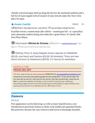 SPANISH €€
Artfully conceived tapas lined up along the bar (try the marinated sardines) and a
full list of toasts topped with all manner of tasty morsels make this Toro’s best
place for tapas.
oAsador Castilla
(%980 69 02 11; Plaza Bollos de Hito; mains €14-22; h1-4pm & 8.30pm-midnight Tue-Sun)
Excellent service, roasted meats (the cabrito – roasted goat kid – is a speciality)
and a pleasantly modern dining area make this a good choice. It’s barely 50m
from Plaza Mayor.
8 Information Oficina de Turismo (%980 69 47 47; www.turismotoro.com; Plaza
Mayor 6; h10am-2pm & 4-7pm Tue-Sat, 10am-2pm Sun)
8 Getting There & Away Regular buses operate to Valladolid
(€5.25, one hour) and Zamora (€3.20, 30 minutes). There are two
direct services to Salamanca (€6.50, 1½ hours) on weekdays.
WORTH A TRIP
PAGOS DEL REY
This fine, state-of-the-art wine museum (%980 69 67 63; www.pagosdelreymuseodelvino.com;
Avenida de los Comuneros 90; guided/unguided incl wine-tasting €6/4; h11am-2pm & 4-8pm Tue-
Sat, 11am-2pm Sun Apr-Oct, 11am-2pm & 4-7pm Tue-Sat, 11am-2pm Sun Nov & Dec, closed Tue Jan-
Mar) is a welcome addition to Castilla y León’s world of wine tourism, offering a
fascinating insight into the Toro wine-producing area with plenty of opportunities to try
(and buy) local wines. It’s in Morales de Toro, 8km east of Toro.
Zamora
POP 63,217
First appearances can be deceiving: as with so many Spanish towns, your
introduction to provincial Zamora is likely to be nondescript apartment blocks.
But persevere, because the casco historico (old town) is hauntingly beautiful,
 