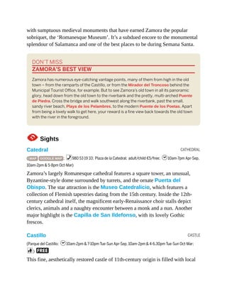 CATHEDRAL
CASTLE
with sumptuous medieval monuments that have earned Zamora the popular
sobriquet, the ‘Romanesque Museum’. It’s a subdued encore to the monumental
splendour of Salamanca and one of the best places to be during Semana Santa.
DON’T MISS
ZAMORA’S BEST VIEW
Zamora has numerous eye-catching vantage points, many of them from high in the old
town – from the ramparts of the Castillo, or from the Mirador del Troncoso behind the
Municipal Tourist Office, for example. But to see Zamora’s old town in all its panoramic
glory, head down from the old town to the riverbank and the pretty, multi-arched Puente
de Piedra. Cross the bridge and walk southwest along the riverbank, past the small,
sandy river beach, Playa de los Pelambres, to the modern Puente de los Poetas. Apart
from being a lovely walk to get here, your reward is a fine view back towards the old town
with the river in the foreground.
1Sights
Catedral
( MAP GOOGLE MAP ; %980 53 19 33; Plaza de la Catedral; adult/child €5/free; h10am-7pm Apr-Sep,
10am-2pm & 5-8pm Oct-Mar)
Zamora’s largely Romanesque cathedral features a square tower, an unusual,
Byzantine-style dome surrounded by turrets, and the ornate Puerta del
Obispo. The star attraction is the Museo Catedralicio, which features a
collection of Flemish tapestries dating from the 15th century. Inside the 12th-
century cathedral itself, the magnificent early-Renaissance choir stalls depict
clerics, animals and a naughty encounter between a monk and a nun. Another
major highlight is the Capilla de San Ildefonso, with its lovely Gothic
frescos.
Castillo
(Parque del Castillo; h10am-2pm & 7-10pm Tue-Sun Apr-Sep, 10am-2pm & 4-6.30pm Tue-Sun Oct-Mar;
c) F
This fine, aesthetically restored castle of 11th-century origin is filled with local
 