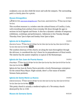 MUSEUM
CHURCH
CHURCH
CHURCH
MUSEUM
sculptures; you can also climb the tower and walk the ramparts. The surrounding
park is a lovely place for a picnic.
Museo Etnográfico
(%980 53 17 08; www.museo-etnografico.com; Plaza Viriato; adult/child €3/free; h10am-2pm & 5-8pm
Tue-Sun)
This excellent museum is a window onto the cultural history of Castilla y León,
with everything from artefacts from everyday life down through the ages to
sections on local legends and fiestas. It also has a dynamic calendar of temporary
exhibitions, workshops and performances. Admission is free Tuesday through
Thursday from 7pm to 8pm and Sunday from 5pm to 8pm.
Iglesia de la Magdalena
(Rúa de los Francos; h10am-2pm & 5.30-8pm Tue-Sat, 10am-2pm Sun Apr-Sep, 10am-2pm & 4.30-7pm
Tue-Sat, 10am-2pm Sun Oct-Mar) F
The southern doorway of this church, set along the main thoroughfare through
the old town, is considered the city’s finest for its preponderance of floral motifs.
The interior has the austere simplicity so typical of the Romanesque.
Iglesia de San Juan de Puerta Nueva
(Plaza Mayor; h10am-2pm & 5.30-8pm Tue-Sat, 10am-2pm Sun Apr-Sep, 10am-2pm & 4.30-7pm Tue-Sat,
10am-2pm Sun Oct-Mar) F
Iglesia de San Juan de Puerta Nueva provides a lovely Romanesque centrepiece
for the central Plaza Mayor. Right outside, there’s a fine statue of hooded
Semana Santa penitents.
Iglesia de Santa María La Nueva
(Calle de Carniceros; h10am-2pm & 5.30-8pm Tue-Sat, 10am-2pm Sun Apr-Sep, 10am-2pm & 4.30-7pm
Tue-Sat, 10am-2pm Sun Oct-Mar) F
This pretty church is actually a medieval replica of a 7th-century church
destroyed by fire in 1158.
Museo de Semana Santa
 