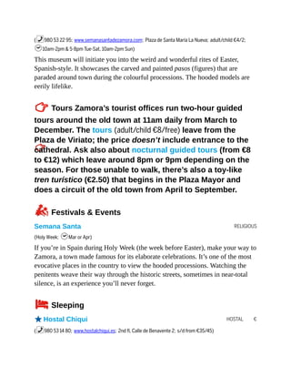 RELIGIOUS
HOSTAL €
(%980 53 22 95; www.semanasantadezamora.com; Plaza de Santa María La Nueva; adult/child €4/2;
h10am-2pm & 5-8pm Tue-Sat, 10am-2pm Sun)
This museum will initiate you into the weird and wonderful rites of Easter,
Spanish-style. It showcases the carved and painted pasos (figures) that are
paraded around town during the colourful processions. The hooded models are
eerily lifelike.
TTours Zamora’s tourist offices run two-hour guided
tours around the old town at 11am daily from March to
December. The tours (adult/child €8/free) leave from the
Plaza de Viriato; the price doesn’t include entrance to the
cathedral. Ask also about nocturnal guided tours (from €8
to €12) which leave around 8pm or 9pm depending on the
season. For those unable to walk, there’s also a toy-like
tren turístico (€2.50) that begins in the Plaza Mayor and
does a circuit of the old town from April to September.
zFestivals & Events
Semana Santa
(Holy Week; hMar or Apr)
If you’re in Spain during Holy Week (the week before Easter), make your way to
Zamora, a town made famous for its elaborate celebrations. It’s one of the most
evocative places in the country to view the hooded processions. Watching the
penitents weave their way through the historic streets, sometimes in near-total
silence, is an experience you’ll never forget.
4Sleeping
oHostal Chiqui
(%980 53 14 80; www.hostalchiqui.es; 2nd fl, Calle de Benavente 2; s/d from €35/45)
 