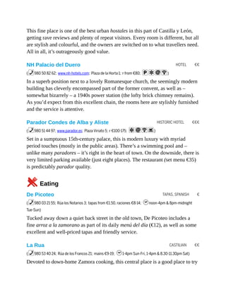 HOTEL €€
HISTORIC HOTEL €€€
TAPAS, SPANISH €
CASTILIAN €€
This fine place is one of the best urban hostales in this part of Castilla y León,
getting rave reviews and plenty of repeat visitors. Every room is different, but all
are stylish and colourful, and the owners are switched on to what travellers need.
All in all, it’s outrageously good value.
NH Palacio del Duero
(%980 50 82 62; www.nh-hotels.com; Plaza de la Horta 1; r from €80; paiW)
In a superb position next to a lovely Romanesque church, the seemingly modern
building has cleverly encompassed part of the former convent, as well as –
somewhat bizarrely – a 1940s power station (the lofty brick chimney remains).
As you’d expect from this excellent chain, the rooms here are stylishly furnished
and the service is attentive.
Parador Condes de Alba y Aliste
(%980 51 44 97; www.parador.es; Plaza Viriato 5; r €100-175; aiWs)
Set in a sumptuous 15th-century palace, this is modern luxury with myriad
period touches (mostly in the public areas). There’s a swimming pool and –
unlike many paradores – it’s right in the heart of town. On the downside, there is
very limited parking available (just eight places). The restaurant (set menu €35)
is predictably parador quality.
5Eating
De Picoteo
(%980 03 21 55; Rúa los Notarios 3; tapas from €1.50, raciones €8-14; hnoon-4pm & 8pm-midnight
Tue-Sun)
Tucked away down a quiet back street in the old town, De Picoteo includes a
fine arroz a la zamorano as part of its daily menú del día (€12), as well as some
excellent and well-priced tapas and friendly service.
La Rua
(%980 53 40 24; Rúa de los Francos 21; mains €9-19; h1-4pm Sun-Fri, 1-4pm & 8.30-11.30pm Sat)
Devoted to down-home Zamora cooking, this central place is a good place to try
 