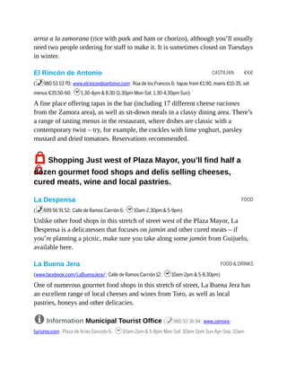 CASTILIAN €€€
FOOD
FOOD & DRINKS
arroz a la zamorana (rice with pork and ham or chorizo), although you’ll usually
need two people ordering for staff to make it. It is sometimes closed on Tuesdays
in winter.
El Rincón de Antonio
(%980 53 53 70; www.elrincondeantonio.com; Rúa de los Francos 6; tapas from €1.90, mains €15-35, set
menus €35.50-60; h1.30-4pm & 8.30-11.30pm Mon-Sat, 1.30-4.30pm Sun)
A fine place offering tapas in the bar (including 17 different cheese raciones
from the Zamora area), as well as sit-down meals in a classy dining area. There’s
a range of tasting menus in the restaurant, where dishes are classic with a
contemporary twist – try, for example, the cockles with lime yoghurt, parsley
mustard and dried tomatoes. Reservations recommended.
7Shopping Just west of Plaza Mayor, you’ll find half a
dozen gourmet food shops and delis selling cheeses,
cured meats, wine and local pastries.
La Despensa
(%699 56 91 52; Calle de Ramos Carrión 6; h10am-2.30pm & 5-9pm)
Unlike other food shops in this stretch of street west of the Plaza Mayor, La
Despensa is a delicatessen that focuses on jamón and other cured meats – if
you’re planning a picnic, make sure you take along some jamón from Guijuelo,
available here.
La Buena Jera
(www.facebook.com/LaBuenaJera/; Calle de Ramos Carrión 12; h10am-2pm & 5-8.30pm)
One of numerous gourmet food shops in this stretch of street, La Buena Jera has
an excellent range of local cheeses and wines from Toro, as well as local
pastries, honeys and other delicacies.
8 Information Municipal Tourist Office (%980 53 36 94; www.zamora-
turismo.com; Plaza de Arias Gonzalo 6; h10am-2pm & 5-8pm Mon-Sat, 10am-2pm Sun Apr-Sep, 10am-
 