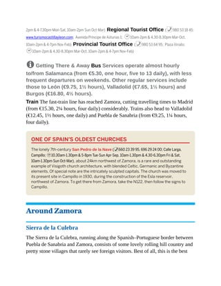 2pm & 4-7.30pm Mon-Sat, 10am-2pm Sun Oct-Mar) Regional Tourist Office (%980 53 18 45;
www.turismocastillayleon.com; Avenida Príncipe de Asturias 1; h10am-2pm & 4.30-8.30pm Mar-Oct,
10am-2pm & 4-7pm Nov-Feb) Provincial Tourist Office (%980 53 64 95; Plaza Viriato;
h10am-2pm & 4.30-8.30pm Mar-Oct, 10am-2pm & 4-7pm Nov-Feb)
8 Getting There & Away Bus Services operate almost hourly
to/from Salamanca (from €5.30, one hour, five to 13 daily), with less
frequent departures on weekends. Other regular services include
those to León (€9.75, 1½ hours), Valladolid (€7.65, 1½ hours) and
Burgos (€16.80, 4½ hours).
Train The fast-train line has reached Zamora, cutting travelling times to Madrid
(from €15.30, 2¼ hours, four daily) considerably. Trains also head to Valladolid
(€12.45, 1½ hours, one daily) and Puebla de Sanabria (from €9.25, 1¼ hours,
four daily).
ONE OF SPAIN’S OLDEST CHURCHES
The lonely 7th-century San Pedro de la Nave (%660 23 39 95, 696 29 24 00; Calle Larga,
Campillo; h10.30am-1.30pm & 5-8pm Tue-Sun Apr-Sep, 10am-1.30pm & 4.30-6.30pm Fri & Sat,
10am-1.30pm Sun Oct-Mar), about 24km northwest of Zamora, is a rare and outstanding
example of Visigoth church architecture, with blended Celtic, Germanic and Byzantine
elements. Of special note are the intricately sculpted capitals. The church was moved to
its present site in Campillo in 1930, during the construction of the Esla reservoir,
northwest of Zamora. To get there from Zamora, take the N122, then follow the signs to
Campillo.
Around Zamora
Sierra de la Culebra
The Sierra de la Culebra, running along the Spanish–Portuguese border between
Puebla de Sanabria and Zamora, consists of some lovely rolling hill country and
pretty stone villages that rarely see foreign visitors. Best of all, this is the best
 