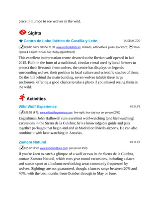 MUSEUM, ZOO
WILDLIFE
WILDLIFE
place in Europe to see wolves in the wild.
1Sights
oCentro de Lobo Ibérico de Castilla y León
(%608 05 34 15, 980 56 76 38; www.centrodellobo.es; Robledo; with/without guided tour €8/6; h10am-
2pm & 4-7.30pm Fri-Sun, Tue-Thu by appointment)
This excellent interpretation centre devoted to the Iberian wolf opened in late
2015. Built in the form of a traditional, circular corral used by local farmers to
protect their livestock from wolves, the centre has displays on legends
surrounding wolves, their position in local culture and scientific studies of them.
On the hill behind the main building, seven wolves inhabit three large
enclosures, offering a good chance to take a photo if you missed seeing them in
the wild.
2Activities
Wild Wolf Experience
(%636 03 14 72; www.wildwolfexperience.com; five-night, four-day tour per person £995)
Englishman John Hallowell runs excellent wolf-watching (and birdwatching)
excursions in the Sierra de la Culebra; he’s a knowledgable guide and puts
together packages that begin and end at Madrid or Oviedo airports. He can also
combine it with bear-watching in Asturias.
Zamora Natural
(%655 82 18 99; www.zamoranatural.com; per person €50)
If you’re keen to catch a glimpse of a wolf or two in the Sierra de la Culebra,
contact Zamora Natural, which runs year-round excursions, including a dawn
and sunset spent at a lookout overlooking areas commonly frequented by
wolves. Sightings are not guaranteed, though; chances range between 20% and
40%, with the best months from October through to May or June.
 