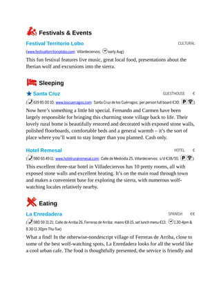 CULTURAL
GUESTHOUSE €
HOTEL €
SPANISH €€
zFestivals & Events
Festival Territorio Lobo
(www.festivalterritoriolobo.com; Villardeciervos; hearly Aug)
This fun festival features live music, great local food, presentations about the
Iberian wolf and excursions into the sierra.
4Sleeping
oSanta Cruz
(%619 85 00 10; www.loscuerragos.com; Santa Cruz de los Cuérragos; per person full board €30; pW)
Now here’s something a little bit special. Fernando and Carmen have been
largely responsible for bringing this charming stone village back to life. Their
lovely rural home is beautifully restored and decorated with exposed stone walls,
polished floorboards, comfortable beds and a general warmth – it’s the sort of
place where you’ll want to stay longer than you planned. Cash only.
Hotel Remesal
(%980 65 49 11; www.hotelruralremesal.com; Calle de Mediodía 25, Villardeciervos; s/d €38/55; pW)
This excellent three-star hotel in Villadeciervos has 10 pretty rooms, all with
exposed stone walls and excellent heating. It’s on the main road through town
and makes a convenient base for exploring the sierra, with numerous wolf-
watching locales relatively nearby.
5Eating
La Enredadera
(%980 59 31 21; Calle de Arriba 26, Ferreras de Arriba; mains €8-15, set lunch menu €13; h1.30-4pm &
8.30-11.30pm Thu-Tue)
What a find! In the otherwise-nondescript village of Ferreras de Arriba, close to
some of the best wolf-watching spots, La Enredadera looks for all the world like
a cool urban cafe. The food is thoughtfully presented, the service is friendly and
 