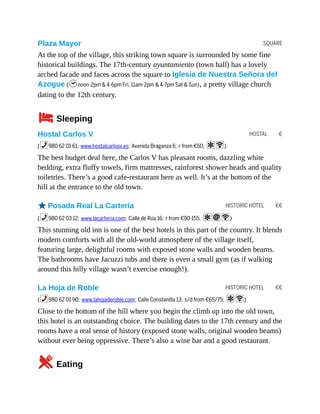 SQUARE
HOSTAL €
HISTORIC HOTEL €€
HISTORIC HOTEL €€
Plaza Mayor
At the top of the village, this striking town square is surrounded by some fine
historical buildings. The 17th-century ayuntamiento (town hall) has a lovely
arched facade and faces across the square to Iglesia de Nuestra Señora del
Azogue (hnoon-2pm & 4-6pm Fri, 11am-2pm & 4-7pm Sat & Sun), a pretty village church
dating to the 12th century.
4Sleeping
Hostal Carlos V
(%980 62 01 61; www.hostalcarlosv.es; Avenida Braganza 6; r from €50; aW)
The best budget deal here, the Carlos V has pleasant rooms, dazzling white
bedding, extra fluffy towels, firm mattresses, rainforest shower heads and quality
toiletries. There’s a good cafe-restaurant here as well. It’s at the bottom of the
hill at the entrance to the old town.
oPosada Real La Cartería
(%980 62 03 12; www.lacarteria.com; Calle de Rúa 16; r from €90-155; aiW)
This stunning old inn is one of the best hotels in this part of the country. It blends
modern comforts with all the old-world atmosphere of the village itself,
featuring large, delightful rooms with exposed stone walls and wooden beams.
The bathrooms have Jacuzzi tubs and there is even a small gym (as if walking
around this hilly village wasn’t exercise enough!).
La Hoja de Roble
(%980 62 01 90; www.lahojaderoble.com; Calle Constanilla 13; s/d from €65/75; aW)
Close to the bottom of the hill where you begin the climb up into the old town,
this hotel is an outstanding choice. The building dates to the 17th century and the
rooms have a real sense of history (exposed stone walls, original wooden beams)
without ever being oppressive. There’s also a wine bar and a good restaurant.
5Eating
 