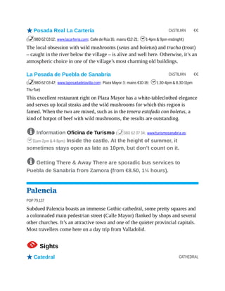 CASTILIAN €€
CASTILIAN €€
CATHEDRAL
oPosada Real La Cartería
(%980 62 03 12; www.lacarteria.com; Calle de Rúa 16; mains €12-21; h1-4pm & 9pm-midnight)
The local obsession with wild mushrooms (setas and boletus) and trucha (trout)
– caught in the river below the village – is alive and well here. Otherwise, it’s an
atmospheric choice in one of the village’s most charming old buildings.
La Posada de Puebla de Sanabria
(%980 62 03 47; www.laposadadelavilla.com; Plaza Mayor 3; mains €10-16; h1.30-4pm & 8.30-11pm
Thu-Tue)
This excellent restaurant right on Plaza Mayor has a white-tableclothed elegance
and serves up local steaks and the wild mushrooms for which this region is
famed. When the two are mixed, such as in the tenera estofada con boletus, a
kind of hotpot of beef with wild mushrooms, the results are outstanding.
8 Information Oficina de Turismo (%980 62 07 34; www.turismosanabria.es;
h11am-2pm & 4-8pm) Inside the castle. At the height of summer, it
sometimes stays open as late as 10pm, but don’t count on it.
8 Getting There & Away There are sporadic bus services to
Puebla de Sanabria from Zamora (from €8.50, 1¼ hours).
Palencia
POP 79,137
Subdued Palencia boasts an immense Gothic cathedral, some pretty squares and
a colonnaded main pedestrian street (Calle Mayor) flanked by shops and several
other churches. It’s an attractive town and one of the quieter provincial capitals.
Most travellers come here on a day trip from Valladolid.
1Sights
oCatedral
 