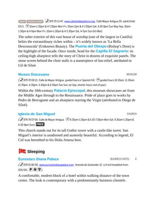 MUSEUM
CHURCH
BUSINESS HOTEL €
( MAP GOOGLE MAP ; %979 70 13 47; www.catedraldepalencia.org; Calle Mayor Antigua 29; adult/child
€5/1; h10am-1.30pm & 4-7.30pm Mon-Fri, 10am-2pm & 4-7.30pm Sat, 4.30-8pm Sun May-Sep, 10am-
1.30pm & 4-6pm Mon-Fri, 10am-1.30pm & 4-5.30pm Sat, 4-7pm Sun Oct-Mar)
The sober exterior of this vast house of worship (one of the largest in Castilla)
belies the extraordinary riches within – it’s widely known as ‘La Bella
Desconocida’ (Unknown Beauty). The Puerta del Obispo (Bishop’s Door) is
the highlight of the facade. Once inside, head for the Capilla El Sagrario: its
ceiling-high altarpiece tells the story of Christ in dozens of exquisite panels. The
stone screen behind the choir stalls is a masterpiece of bas-relief, attributed to
Gil de Siloé.
Museo Diocesano
(%979 70 69 13; Calle de Mayor Antigua; guided tours in Spanish €4; hguided tours 10.30am, 11.30am,
12.30pm, 4.30pm, 5.30pm & 6.30pm Tue-Sun Jul-Sep, shorter hours rest of year)
Within the 18th-century Palacio Episcopal, this museum showcases art from
the Middle Ages through to the Renaissance. Pride of place goes to works by
Pedro de Berruguete and an altarpiece starring the Virgin (attributed to Diego de
Siloé).
Iglesia de San Miguel
(%979 74 07 69; Calle de Mayor Antigua; h9.30am-1.30pm & 6.30-7.30pm Mon-Sat, 9.30am-1.30pm &
6.30-8pm Sun) F
This church stands out for its tall Gothic tower with a castle-like turret. San
Miguel’s interior is unadorned and austerely beautiful. According to legend, El
Cid was betrothed to his Doña Jimena here.
4Sleeping
Eurostars Diana Palace
(%979 01 80 50; www.eurostarsdianapalace.com; Avenida de Santander 12; s/d incl breakfast from
€55/60; paW)
A comfortable, modern block of a hotel within walking distance of the town
centre. The look is contemporary with a predominantly business clientele.
 