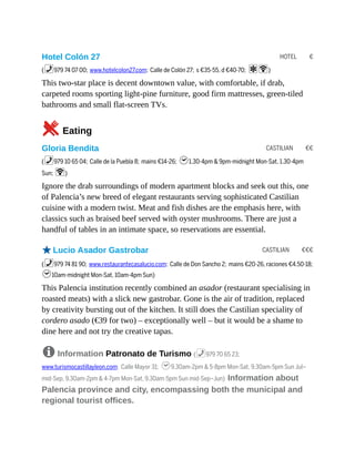 HOTEL €
CASTILIAN €€
CASTILIAN €€€
Hotel Colón 27
(%979 74 07 00; www.hotelcolon27.com; Calle de Colón 27; s €35-55, d €40-70; aW)
This two-star place is decent downtown value, with comfortable, if drab,
carpeted rooms sporting light-pine furniture, good firm mattresses, green-tiled
bathrooms and small flat-screen TVs.
5Eating
Gloria Bendita
(%979 10 65 04; Calle de la Puebla 8; mains €14-26; h1.30-4pm & 9pm-midnight Mon-Sat, 1.30-4pm
Sun; W)
Ignore the drab surroundings of modern apartment blocks and seek out this, one
of Palencia’s new breed of elegant restaurants serving sophisticated Castilian
cuisine with a modern twist. Meat and fish dishes are the emphasis here, with
classics such as braised beef served with oyster mushrooms. There are just a
handful of tables in an intimate space, so reservations are essential.
oLucio Asador Gastrobar
(%979 74 81 90; www.restaurantecasalucio.com; Calle de Don Sancho 2; mains €20-26, raciones €4.50-18;
h10am-midnight Mon-Sat, 10am-4pm Sun)
This Palencia institution recently combined an asador (restaurant specialising in
roasted meats) with a slick new gastrobar. Gone is the air of tradition, replaced
by creativity bursting out of the kitchen. It still does the Castilian speciality of
cordero asado (€39 for two) – exceptionally well – but it would be a shame to
dine here and not try the creative tapas.
8 Information Patronato de Turismo (%979 70 65 23;
www.turismocastillayleon.com; Calle Mayor 31; h9.30am-2pm & 5-8pm Mon-Sat, 9.30am-5pm Sun Jul–
mid-Sep, 9.30am-2pm & 4-7pm Mon-Sat, 9.30am-5pm Sun mid-Sep–Jun) Information about
Palencia province and city, encompassing both the municipal and
regional tourist offices.
 