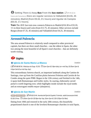 CHURCH
CHURCH
8 Getting There & Away Bus From the bus station (%979 74 32 22;
Carerra del Cementerio) there are regular services to Valladolid (€4.55, 45
minutes), Madrid (from €9.34, 3½ hours) and Aguilar de Campóo
(€8.15, 1½ hours).
Train The AVE fast train now connects Palencia to Madrid (€16.30 to €33.10,
1½ to three hours) and León (from €11.75, 45 minutes). Other services include
Burgos (from €7.35, 45 minutes) and Valladolid (from €4.25, 30 minutes).
Around Palencia
The area around Palencia is relatively small compared to other provincial
capitals, but there are three small churches – one the oldest in Spain, the other
two among the most beautiful of all Spain’s rural churches – that are definitely
worth visiting.
1Sights
oIglesia de Santa María La Blanca
(%979 88 08 54; Villalcázar de Sirga; €1.50; h11am-2pm & 5-8pm daily Jun–mid-Sep, 10.30am-2pm &
4-6pm Sat & Sun mid-Sep–Apr)
This extraordinary fortress-church, an important landmark along the Camino de
Santiago, rises up from the Castilian plains between Frómista and Carrión de los
Condes along the quiet P980. Begun in the 12th century and finished in the 14th,
it spans both Romanesque and Gothic styles. Its soaring, elaborately carved
portal is worth lingering over, while highlights inside include the royal tombs
and an extravagant retablo mayor (altarpiece).
oIglesia de San Martín
( MAP GOOGLE MAP ; %979 81 01 44; Avenida del Ejército Español, Frómista; adult/concession/child
€1.50/1/free; h9.30am-2pm & 4.30-8pm Apr-Sep, 10am-2pm & 3.30-6.30pm Oct-Mar)
Dating from 1066 and restored in the early 20th century, this beautifully
proportioned church is one of the loveliest Romanesque churches in rural Spain,
 