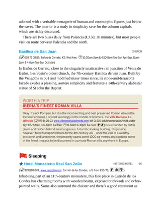 CHURCH
HISTORIC HOTEL €€
adorned with a veritable menagerie of human and zoomorphic figures just below
the eaves. The interior is a study in simplicity save for the column capitals,
which are richly decorated.
There are two buses daily from Palencia (€3.50, 30 minutes), but most people
visit en route between Palencia and the north.
Basílica de San Juan
(%628 72 08 85; Baños de Cerrato; €2, Wed free; h10.30am-2pm & 4.50-8pm Tue-Sun Apr-Sep, 11am-
2pm & 4-6pm Tue-Sun Oct-Mar)
In Baños de Cerrato, close to the singularly unattractive rail junction of Venta de
Baños, lies Spain’s oldest church, the 7th-century Basílica de San Juan. Built by
the Visigoths in 661 and modified many times since, its stone-and-terracotta
facade exudes a pleasing, austere simplicity and features a 14th-century alabaster
statue of St John the Baptist.
WORTH A TRIP
IBERIA’S FINEST ROMAN VILLA
Okay, it’s not Pompeii, but it is the most exciting and best preserved Roman villa on the
Iberian Peninsula. Located seemingly in the middle of nowhere, the Villa Romana La
Olmeda (%979 14 20 03; www.villaromanalaolmeda.com; off CL615; adult/concession/child under
12yr €5/3/free, 3-6.30pm Tue free; h10.30am-6.30pm Tue-Sun; pc) is surrounded by fertile
plains and hidden behind an incongruous, futuristic-looking building. Step inside,
however, to be transported back to the 4th century AD – once the villa of a wealthy
aristocrat and landowner, the property spans some 1000 sq metres and contains some
of the finest mosaics to be discovered in a private Roman villa anywhere in Europe.
4Sleeping
oHotel Monasterio Real San Zoilo
(%979 880 049; www.sanzoilo.com; Carrión de los Condes; s/d from €55/75; paW)
Inhabiting part of an 11th-century monastery, this fine place in Carrión de los
Condes has charming rooms with wooden beams, exposed brickwork and ochre-
painted walls. Some also surround the cloister and there’s a good restaurant as
 