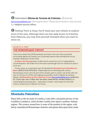 well.
8 Information Oficina de Turismo de Frómista (%979 810 180;
www.turismocastillayleon.com; Calle de Ingeniero Rivera; h10am-2pm & 4-7pm Mon-Fri, 10am-2pm Sat &
Sun) Helpful tourist office.
8 Getting There & Away You’ll need your own wheels to explore
most of the area. Although there are two daily buses to Frómista
from Palencia, you may find yourself stranded when you want to
move on.
WORTH A TRIP
THE ROMANESQUE CIRCUIT
There are no fewer than 55 Romanesque churches in the cool, hilly countryside
surrounding Aguilar de Campóo; you could easily spend a day tracking them as you
meander along quiet country trails.
At Olleros de Pisuerga there’s a little church carved into rock; it’s signposted as
‘Ermita Rupestre’
. Ask at Bar Feli on the main road through town for someone to open it
up for you.
Further south, on a quiet back road, the Benedictine Monasterio de Santa María de
Mave (%620 13 70 55, 979 12 36 11; hhours vary) has an interesting 13th-century
Romanesque church, the only part of the complex open to visitors; ask at the cafe next
door for the key. It’s off the main highway around 8km south of Aguilar de Campóo.
Nearby, the Monasterio de San Andrés de Arroyo (www.sanandresdearroyo.es; guided tours
€5; htours 11am, noon, 12.30pm, 4pm, 5pm & 6pm, closed mid-Dec–mid-Mar & Easter) is an
outstanding Romanesque gem – especially its cloister, which dates from the 13th
century. Guided tours in Spanish run hourly.
Montaña Palentina
These hills in the far north of Castilla y León offer a beautiful preview of the
Cordillera Cantábrica, which divides Castilla from Spain’s northern Atlantic
regions. The scenery around here is some of the prettiest in the region, with
barely remembered Romanesque churches and quieter-than-quiet back roads,
 