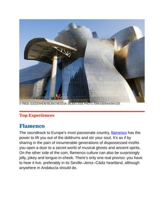 © FMGB. GUGGENHEIM BILBAO MUSEOA, BILBAO 2018. PHOTO: ERIKA BARAHONA EDE
Top Experiences
Flamenco
The soundtrack to Europe’s most passionate country, flamenco has the
power to lift you out of the doldrums and stir your soul. It’s as if by
sharing in the pain of innumerable generations of dispossessed misfits
you open a door to a secret world of musical ghosts and ancient spirits.
On the other side of the coin, flamenco culture can also be surprisingly
jolly, jokey and tongue-in-cheek. There’s only one real proviso: you have
to hear it live, preferably in its Seville–Jerez–Cádiz heartland, although
anywhere in Andalucía should do.
 