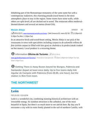 SPANISH €€
Inhabiting part of the Romanesque monastery of the same name but with a
contemporary makeover, this charming posada (rural home) is the most
atmospheric place to stay in the region. Some rooms have stone walls, while
others are split-level; all are decked out in wood. The restaurant offers medieval-
themed dinners and several set menus (from €16).
Mesón Añejo
(%979 12 29 71; www.mesonanejo.wixsite.com/anejo; Calle Comercio 10; mains €12-18; h1-3.30pm & 9-
11.30pm Thu-Mon, 1-3.30pm Tue)
In an attractive brick-and-wood-beam setting, Mesón Añejo is our pick of the
restaurants in town with specialities including carpaccio de solomillo relleno de
foie (sirloin carpaccio filled with foie gras) or chuletón a la piedra (steak cooked
on hot stones). Local produce is a recurring theme.
8 Information Oficina de Turismo (%979 12 36 41;
www.aguilardecampoo.com/turismo/; Paseo de la Cascajera 10; h10am-1.45pm & 4-5.45pm Tue-Sat,
10am-1.45pm Sun)
8 Getting There & Away Buses bound for Burgos, Palencia and
Santander depart at least once daily. Up to five trains daily link
Aguilar de Campóo with Palencia (from €8.85, one hour), but the
station is 4km from town.
THE NORTHWEST
León
POP 126,192 / ELEV 837M
León is a wonderful city, combining stunning historical architecture with an
irresistible energy. Its standout attraction is the cathedral, one of the most
beautiful in Spain, but there’s so much more to see and do here. By day you’ll
encounter a city with its roots firmly planted in the soil of northern Castilla, with
 