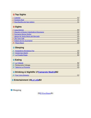 C2
A1
A1
B3
D2
C3
C5
C4
B3
D3
C5
B2
B3
B2
C2
C5
C2
1 Top Sights
1 Catedral
2 Panteón Real
3 Real Basílica de San Isidoro
1 Sights
4 Casa Botines
5 Claustro & Museo Catedralicio-Diocesano
6 Farmacia Alonso Nuñez
7 Iglesia de Santa María del Mercado
8 Old Town Hall
9 Palacio de los Guzmanes
10 Plaza Mayor
4 Sleeping
11 Hospedería Monástica Pax
12 Hostal San Martín
13 La Posada Regia
5 Eating
14 La Trébede
15 Restaurante Zuloaga
16 Taberna La Piconera
6 Drinking & Nightlife 17Camarote MadridB2
18 Four Lions Brewery
3 Entertainment 19La LolaB2
7 Shopping
20El EscribanoB1
 