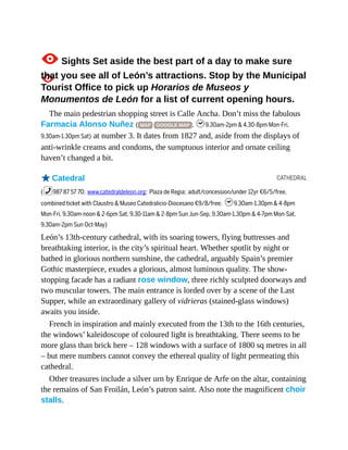 CATHEDRAL
1Sights Set aside the best part of a day to make sure
that you see all of León’s attractions. Stop by the Municipal
Tourist Office to pick up Horarios de Museos y
Monumentos de León for a list of current opening hours.
The main pedestrian shopping street is Calle Ancha. Don’t miss the fabulous
Farmacia Alonso Nuñez ( MAP GOOGLE MAP ; h9.30am-2pm & 4.30-8pm Mon-Fri,
9.30am-1.30pm Sat) at number 3. It dates from 1827 and, aside from the displays of
anti-wrinkle creams and condoms, the sumptuous interior and ornate ceiling
haven’t changed a bit.
oCatedral
(%987 87 57 70; www.catedraldeleon.org; Plaza de Regia; adult/concession/under 12yr €6/5/free,
combined ticket with Claustro & Museo Catedralicio-Diocesano €9/8/free; h9.30am-1.30pm & 4-8pm
Mon-Fri, 9.30am-noon & 2-6pm Sat, 9.30-11am & 2-8pm Sun Jun-Sep, 9.30am-1.30pm & 4-7pm Mon-Sat,
9.30am-2pm Sun Oct-May)
León’s 13th-century cathedral, with its soaring towers, flying buttresses and
breathtaking interior, is the city’s spiritual heart. Whether spotlit by night or
bathed in glorious northern sunshine, the cathedral, arguably Spain’s premier
Gothic masterpiece, exudes a glorious, almost luminous quality. The show-
stopping facade has a radiant rose window, three richly sculpted doorways and
two muscular towers. The main entrance is lorded over by a scene of the Last
Supper, while an extraordinary gallery of vidrieras (stained-glass windows)
awaits you inside.
French in inspiration and mainly executed from the 13th to the 16th centuries,
the windows’ kaleidoscope of coloured light is breathtaking. There seems to be
more glass than brick here – 128 windows with a surface of 1800 sq metres in all
– but mere numbers cannot convey the ethereal quality of light permeating this
cathedral.
Other treasures include a silver urn by Enrique de Arfe on the altar, containing
the remains of San Froilán, León’s patron saint. Also note the magnificent choir
stalls.
 