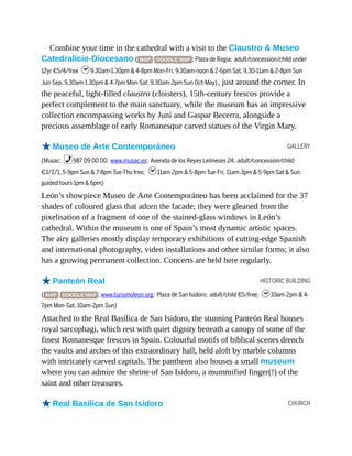 GALLERY
HISTORIC BUILDING
CHURCH
Combine your time in the cathedral with a visit to the Claustro & Museo
Catedralicio-Diocesano ( MAP GOOGLE MAP ; Plaza de Regia; adult/concession/child under
12yr €5/4/free h9.30am-1.30pm & 4-8pm Mon-Fri, 9.30am-noon & 2-6pm Sat, 9.30-11am & 2-8pm Sun
Jun-Sep, 9.30am-1.30pm & 4-7pm Mon-Sat, 9.30am-2pm Sun Oct-May), just around the corner. In
the peaceful, light-filled claustro (cloisters), 15th-century frescos provide a
perfect complement to the main sanctuary, while the museum has an impressive
collection encompassing works by Juní and Gaspar Becerra, alongside a
precious assemblage of early Romanesque carved statues of the Virgin Mary.
oMuseo de Arte Contemporáneo
(Musac; %987 09 00 00; www.musac.es; Avenida de los Reyes Leóneses 24; adult/concession/child
€3/2/1, 5-9pm Sun & 7-8pm Tue-Thu free; h11am-2pm & 5-8pm Tue-Fri, 11am-3pm & 5-9pm Sat & Sun,
guided tours 1pm & 6pm)
León’s showpiece Museo de Arte Contemporáneo has been acclaimed for the 37
shades of coloured glass that adorn the facade; they were gleaned from the
pixelisation of a fragment of one of the stained-glass windows in León’s
cathedral. Within the museum is one of Spain’s most dynamic artistic spaces.
The airy galleries mostly display temporary exhibitions of cutting-edge Spanish
and international photography, video installations and other similar forms; it also
has a growing permanent collection. Concerts are held here regularly.
oPanteón Real
( MAP GOOGLE MAP ; www.turismoleon.org; Plaza de San Isidoro; adult/child €5/free; h10am-2pm & 4-
7pm Mon-Sat, 10am-2pm Sun)
Attached to the Real Basílica de San Isidoro, the stunning Panteón Real houses
royal sarcophagi, which rest with quiet dignity beneath a canopy of some of the
finest Romanesque frescos in Spain. Colourful motifs of biblical scenes drench
the vaults and arches of this extraordinary hall, held aloft by marble columns
with intricately carved capitals. The pantheon also houses a small museum
where you can admire the shrine of San Isidoro, a mummified finger(!) of the
saint and other treasures.
oReal Basílica de San Isidoro
 