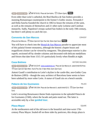 CONVENT
HISTORIC BUILDING
PALACE
SQUARE
( MAP GOOGLE MAP ; %987 87 61 61; Plaza de San Isidro; h7.30am-11pm) F
Even older than León’s cathedral, the Real Basílica de San Isidoro provides a
stunning Romanesque counterpoint to the former’s Gothic strains. Fernando I
and Doña Sancha founded the church in 1063 to house the remains of the saint,
as well as the remains of themselves and 21 other early Leónese and Castilian
monarchs. Sadly, Napoleon’s troops sacked San Isidoro in the early 19th century,
but there’s still plenty to catch the eye.
Convento de San Marcos
(Plaza de San Marcos; h10am-2pm & 4-7pm Tue-Sat, 10am-2pm Sun) F
You will have to check into the Hostal de San Marcos parador to appreciate most
of this palatial former monastery, although the historic chapter house and
magnificent cloister can be viewed by nonguests. The plateresque exterior is also
superb, sectioned off by slender columns and decorated with delicate medallions
and friezes that date from 1513. It’s particularly lovely when floodlit at night.
Casa Botines
( MAP GOOGLE MAP ; %987 35 32 47; www.casabotines.es; Plaza de San Marcos 6; adult/child €5/free;
h11am-2pm & 5-9pm Mon, Tue & Thu-Sat, 5-9pm Wed, 11am-2pm Sun)
Antoni Gaudí’s contribution to León’s skyline is the castle-like, neo-Gothic Casa
de Botines (1893) – though the zany architect of Barcelona fame seems to have
been subdued by more sober León. A statue of Gaudí sits on a bench outside.
Palacio de los Guzmanes
( MAP GOOGLE MAP ; %987 292 204; Plaza de San Marcelo 6; adult/child €2/1; h11am-5am Wed-
Sun)
León’s recurring Renaissance theme finds expression in the splendid Palacio de
los Guzmanes (1560), where the facade and patio stand out. The latter is
accessible only by a free guided tour.
Plaza Mayor
At the northeastern end of the old town is the beautiful and time-worn 17th-
century Plaza Mayor. Sealed off on three sides by porticoes, this sleepy plaza is
 