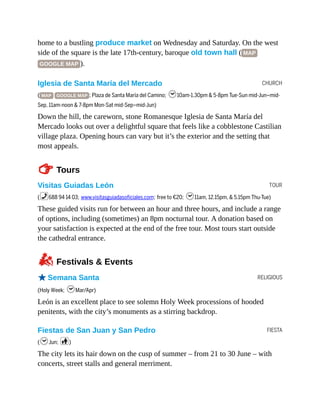 CHURCH
TOUR
RELIGIOUS
FIESTA
home to a bustling produce market on Wednesday and Saturday. On the west
side of the square is the late 17th-century, baroque old town hall ( MAP
GOOGLE MAP ).
Iglesia de Santa María del Mercado
( MAP GOOGLE MAP ; Plaza de Santa María del Camino; h10am-1.30pm & 5-8pm Tue-Sun mid-Jun–mid-
Sep, 11am-noon & 7-8pm Mon-Sat mid-Sep–mid-Jun)
Down the hill, the careworn, stone Romanesque Iglesia de Santa María del
Mercado looks out over a delightful square that feels like a cobblestone Castilian
village plaza. Opening hours can vary but it’s the exterior and the setting that
most appeals.
TTours
Visitas Guiadas León
(%688 94 14 03; www.visitasguiadasoficiales.com; free to €20; h11am, 12.15pm, & 5.15pm Thu-Tue)
These guided visits run for between an hour and three hours, and include a range
of options, including (sometimes) an 8pm nocturnal tour. A donation based on
your satisfaction is expected at the end of the free tour. Most tours start outside
the cathedral entrance.
zFestivals & Events
oSemana Santa
(Holy Week; hMar/Apr)
León is an excellent place to see solemn Holy Week processions of hooded
penitents, with the city’s monuments as a stirring backdrop.
Fiestas de San Juan y San Pedro
(hJun; c)
The city lets its hair down on the cusp of summer – from 21 to 30 June – with
concerts, street stalls and general merriment.
 