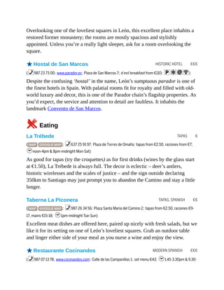 HISTORIC HOTEL €€€
TAPAS €
TAPAS, SPANISH €€
MODERN SPANISH €€€
Overlooking one of the loveliest squares in León, this excellent place inhabits a
restored former monastery; the rooms are mostly spacious and stylishly
appointed. Unless you’re a really light sleeper, ask for a room overlooking the
square.
oHostal de San Marcos
(%987 23 73 00; www.parador.es; Plaza de San Marcos 7; d incl breakfast from €110; paiW)
Despite the confusing ‘hostal’ in the name, León’s sumptuous parador is one of
the finest hotels in Spain. With palatial rooms fit for royalty and filled with old-
world luxury and decor, this is one of the Parador chain’s flagship properties. As
you’d expect, the service and attention to detail are faultless. It inhabits the
landmark Convento de San Marcos.
5Eating
La Trébede
( MAP GOOGLE MAP ; %637 25 91 97; Plaza de Torres de Omaña; tapas from €2.50, raciones from €7;
hnoon-4pm & 8pm-midnight Mon-Sat)
As good for tapas (try the croquettes) as for first drinks (wines by the glass start
at €1.50), La Trébede is always full. The decor is eclectic – deer’s antlers,
historic wirelesses and the scales of justice – and the sign outside declaring
350km to Santiago may just prompt you to abandon the Camino and stay a little
longer.
Taberna La Piconera
( MAP GOOGLE MAP ; %987 26 34 56; Plaza Santa María del Camino 2; tapas from €2.50, raciones €9-
17, mains €15-18; h1pm-midnight Tue-Sun)
Excellent meat dishes are offered here, paired up nicely with fresh salads, but we
like it for its setting on one of León’s loveliest squares. Grab an outdoor table
and linger either side of your meal as you nurse a wine and enjoy the view.
oRestaurante Cocinandos
(%987 07 13 78; www.cocinandos.com; Calle de las Campanillas 1; set menu €43; h1.45-3.30pm & 9.30-
 
