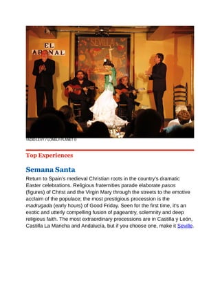 YADID LEVY / LONELY PLANET ©
Top Experiences
Semana Santa
Return to Spain’s medieval Christian roots in the country’s dramatic
Easter celebrations. Religious fraternities parade elaborate pasos
(figures) of Christ and the Virgin Mary through the streets to the emotive
acclaim of the populace; the most prestigious procession is the
madrugada (early hours) of Good Friday. Seen for the first time, it’s an
exotic and utterly compelling fusion of pageantry, solemnity and deep
religious faith. The most extraordinary processions are in Castilla y León,
Castilla La Mancha and Andalucía, but if you choose one, make it Seville.
 