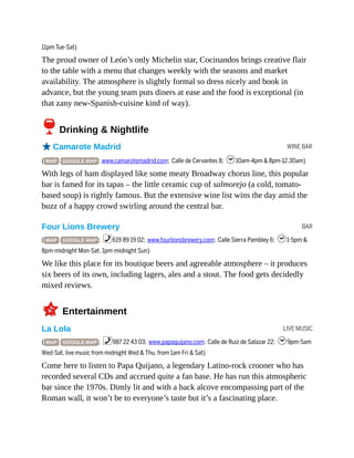 WINE BAR
BAR
LIVE MUSIC
11pm Tue-Sat)
The proud owner of León’s only Michelin star, Cocinandos brings creative flair
to the table with a menu that changes weekly with the seasons and market
availability. The atmosphere is slightly formal so dress nicely and book in
advance, but the young team puts diners at ease and the food is exceptional (in
that zany new-Spanish-cuisine kind of way).
6Drinking & Nightlife
oCamarote Madrid
( MAP GOOGLE MAP ; www.camarotemadrid.com; Calle de Cervantes 8; h10am-4pm & 8pm-12.30am)
With legs of ham displayed like some meaty Broadway chorus line, this popular
bar is famed for its tapas – the little ceramic cup of salmorejo (a cold, tomato-
based soup) is rightly famous. But the extensive wine list wins the day amid the
buzz of a happy crowd swirling around the central bar.
Four Lions Brewery
( MAP GOOGLE MAP ; %619 89 19 02; www.fourlionsbrewery.com; Calle Sierra Pambley 6; h1-5pm &
8pm-midnight Mon-Sat, 1pm-midnight Sun)
We like this place for its boutique beers and agreeable atmosphere – it produces
six beers of its own, including lagers, ales and a stout. The food gets decidedly
mixed reviews.
3Entertainment
La Lola
( MAP GOOGLE MAP ; %987 22 43 03; www.papaquijano.com; Calle de Ruiz de Salazar 22; h9pm-5am
Wed-Sat, live music from midnight Wed & Thu, from 1am Fri & Sat)
Come here to listen to Papa Quijano, a legendary Latino-rock crooner who has
recorded several CDs and accrued quite a fan base. He has run this atmospheric
bar since the 1970s. Dimly lit and with a back alcove encompassing part of the
Roman wall, it won’t be to everyone’s taste but it’s a fascinating place.
 