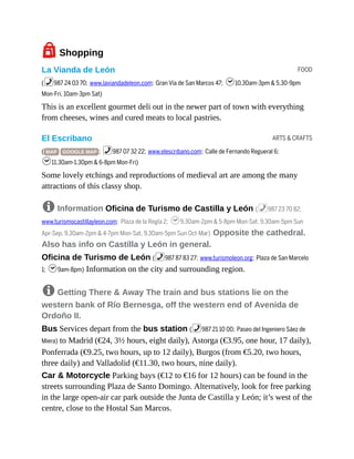 FOOD
ARTS & CRAFTS
7Shopping
La Vianda de León
(%987 24 03 70; www.laviandadeleon.com; Gran Vía de San Marcos 47; h10.30am-3pm & 5.30-9pm
Mon-Fri, 10am-3pm Sat)
This is an excellent gourmet deli out in the newer part of town with everything
from cheeses, wines and cured meats to local pastries.
El Escribano
( MAP GOOGLE MAP ; %987 07 32 22; www.elescribano.com; Calle de Fernando Regueral 6;
h11.30am-1.30pm & 6-8pm Mon-Fri)
Some lovely etchings and reproductions of medieval art are among the many
attractions of this classy shop.
8 Information Oficina de Turismo de Castilla y León (%987 23 70 82;
www.turismocastillayleon.com; Plaza de la Regla 2; h9.30am-2pm & 5-8pm Mon-Sat, 9.30am-5pm Sun
Apr-Sep, 9.30am-2pm & 4-7pm Mon-Sat, 9.30am-5pm Sun Oct-Mar) Opposite the cathedral.
Also has info on Castilla y León in general.
Oficina de Turismo de León (%987 87 83 27; www.turismoleon.org; Plaza de San Marcelo
1; h9am-8pm) Information on the city and surrounding region.
8 Getting There & Away The train and bus stations lie on the
western bank of Río Bernesga, off the western end of Avenida de
Ordoño II.
Bus Services depart from the bus station (%987 21 10 00; Paseo del Ingeniero Sáez de
Miera) to Madrid (€24, 3½ hours, eight daily), Astorga (€3.95, one hour, 17 daily),
Ponferrada (€9.25, two hours, up to 12 daily), Burgos (from €5.20, two hours,
three daily) and Valladolid (€11.30, two hours, nine daily).
Car & Motorcycle Parking bays (€12 to €16 for 12 hours) can be found in the
streets surrounding Plaza de Santo Domingo. Alternatively, look for free parking
in the large open-air car park outside the Junta de Castilla y León; it’s west of the
centre, close to the Hostal San Marcos.
 