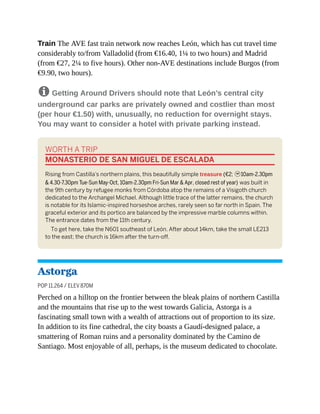 Train The AVE fast train network now reaches León, which has cut travel time
considerably to/from Valladolid (from €16.40, 1¼ to two hours) and Madrid
(from €27, 2¼ to five hours). Other non-AVE destinations include Burgos (from
€9.90, two hours).
8 Getting Around Drivers should note that León’s central city
underground car parks are privately owned and costlier than most
(per hour €1.50) with, unusually, no reduction for overnight stays.
You may want to consider a hotel with private parking instead.
WORTH A TRIP
MONASTERIO DE SAN MIGUEL DE ESCALADA
Rising from Castilla’s northern plains, this beautifully simple treasure (€2; h10am-2.30pm
& 4.30-7.30pm Tue-Sun May-Oct, 10am-2.30pm Fri-Sun Mar & Apr, closed rest of year) was built in
the 9th century by refugee monks from Córdoba atop the remains of a Visigoth church
dedicated to the Archangel Michael. Although little trace of the latter remains, the church
is notable for its Islamic-inspired horseshoe arches, rarely seen so far north in Spain. The
graceful exterior and its portico are balanced by the impressive marble columns within.
The entrance dates from the 11th century.
To get here, take the N601 southeast of León. After about 14km, take the small LE213
to the east; the church is 16km after the turn-off.
Astorga
POP 11,264 / ELEV 870M
Perched on a hilltop on the frontier between the bleak plains of northern Castilla
and the mountains that rise up to the west towards Galicia, Astorga is a
fascinating small town with a wealth of attractions out of proportion to its size.
In addition to its fine cathedral, the city boasts a Gaudí-designed palace, a
smattering of Roman ruins and a personality dominated by the Camino de
Santiago. Most enjoyable of all, perhaps, is the museum dedicated to chocolate.
 