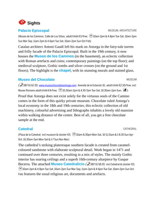MUSEUM, ARCHITECTURE
MUSEUM
CATHEDRAL
1Sights
Palacio Episcopal
(Museo de los Caminos; Calle de Los Sitios; adult/child €3/free; h10am-2pm & 4-8pm Tue-Sat, 10am-2pm
Sun Mar-Sep, 11am-2pm & 4-6pm Tue-Sat, 10am-2pm Sun Oct-Feb)
Catalan architect Antoni Gaudí left his mark on Astorga in the fairy-tale turrets
and frilly facade of the Palacio Episcopal. Built in the 19th century, it now
houses the Museo de los Caminos (in the basement), an eclectic collection
with Roman artefacts and coins; contemporary paintings (on the top floor); and
medieval sculpture, Gothic tombs and silver crosses (on the ground and 1st
floors). The highlight is the chapel, with its stunning murals and stained glass.
Museo del Chocolate
(%987 61 62 20; www.museochocolateastorga.com; Avenida de la Estación 16; adult/child €2.50/free, incl
Museo Romano adult/child €4/free; h10.30am-2pm & 4.30-7pm Tue-Sat, 10.30am-2pm Sun; c)
Proof that Astorga does not exist solely for the virtuous souls of the Camino
comes in the form of this quirky private museum. Chocolate ruled Astorga’s
local economy in the 18th and 19th centuries; this eclectic collection of old
machinery, colourful advertising and lithographs inhabits a lovely old mansion
within walking distance of the centre. Best of all, you get a free chocolate
sample at the end.
Catedral
(Plaza de la Catedral; incl museum & cloister €5; h10am-8.30pm Mon-Sat, 10-11.15am & 1-8.30 Sun Apr-
Oct, 10.30am-7pm Mon-Sat & 1-7 Sun Nov-Mar)
The cathedral’s striking plateresque southern facade is created from caramel-
coloured sandstone with elaborate sculptural detail. Work began in 1471 and
continued over three centuries, resulting in a mix of styles. The mainly Gothic
interior has soaring ceilings and a superb 16th-century altarpiece by Gaspar
Becerra. The attached Museo Catedralicio (%987 61 58 20; incl Catedral & cloister €5;
h10am-2pm & 4-8pm Tue-Sat, 10am-2pm Sun Mar-Sep, 11am-2pm & 4-6pm Tue-Sat, 10am-2pm Sun Oct-
Feb) features the usual religious art, documents and artefacts.
 