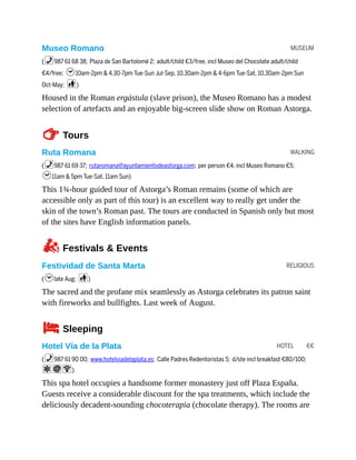 MUSEUM
WALKING
RELIGIOUS
HOTEL €€
Museo Romano
(%987 61 68 38; Plaza de San Bartolomé 2; adult/child €3/free, incl Museo del Chocolate adult/child
€4/free; h10am-2pm & 4.30-7pm Tue-Sun Jul-Sep, 10.30am-2pm & 4-6pm Tue-Sat, 10.30am-2pm Sun
Oct-May; c)
Housed in the Roman ergástula (slave prison), the Museo Romano has a modest
selection of artefacts and an enjoyable big-screen slide show on Roman Astorga.
TTours
Ruta Romana
(%987 61 69 37; rutaromana@ayuntamientodeastorga.com; per person €4, incl Museo Romano €5;
h11am & 5pm Tue-Sat, 11am Sun)
This 1¾-hour guided tour of Astorga’s Roman remains (some of which are
accessible only as part of this tour) is an excellent way to really get under the
skin of the town’s Roman past. The tours are conducted in Spanish only but most
of the sites have English information panels.
zFestivals & Events
Festividad de Santa Marta
(hlate Aug; c)
The sacred and the profane mix seamlessly as Astorga celebrates its patron saint
with fireworks and bullfights. Last week of August.
4Sleeping
Hotel Vía de la Plata
(%987 61 90 00; www.hotelviadelaplata.es; Calle Padres Redentoristas 5; d/ste incl breakfast €80/100;
aiW)
This spa hotel occupies a handsome former monastery just off Plaza España.
Guests receive a considerable discount for the spa treatments, which include the
deliciously decadent-sounding chocoterapia (chocolate therapy). The rooms are
 