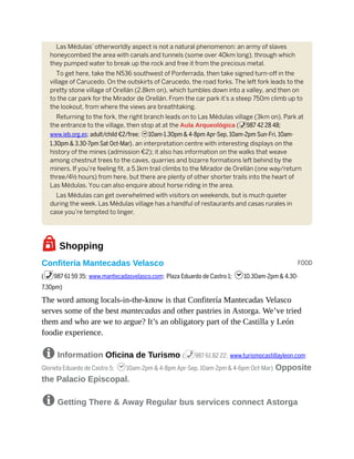 FOOD
Las Médulas’ otherworldly aspect is not a natural phenomenon: an army of slaves
honeycombed the area with canals and tunnels (some over 40km long), through which
they pumped water to break up the rock and free it from the precious metal.
To get here, take the N536 southwest of Ponferrada, then take signed turn-off in the
village of Carucedo. On the outskirts of Carucedo, the road forks. The left fork leads to the
pretty stone village of Orellán (2.8km on), which tumbles down into a valley, and then on
to the car park for the Mirador de Orellán. From the car park it’s a steep 750m climb up to
the lookout, from where the views are breathtaking.
Returning to the fork, the right branch leads on to Las Médulas village (3km on). Park at
the entrance to the village, then stop at at the Aula Arqueológica (%987 42 28 48;
www.ieb.org.es; adult/child €2/free; h10am-1.30pm & 4-8pm Apr-Sep, 10am-2pm Sun-Fri, 10am-
1.30pm & 3.30-7pm Sat Oct-Mar), an interpretation centre with interesting displays on the
history of the mines (admission €2); it also has information on the walks that weave
among chestnut trees to the caves, quarries and bizarre formations left behind by the
miners. If you’re feeling fit, a 5.1km trail climbs to the Mirador de Orellán (one way/return
three/4½ hours) from here, but there are plenty of other shorter trails into the heart of
Las Médulas. You can also enquire about horse riding in the area.
Las Médulas can get overwhelmed with visitors on weekends, but is much quieter
during the week. Las Médulas village has a handful of restaurants and casas rurales in
case you’re tempted to linger.
7Shopping
Confitería Mantecadas Velasco
(%987 61 59 35; www.mantecadasvelasco.com; Plaza Eduardo de Castro 1; h10.30am-2pm & 4.30-
7.30pm)
The word among locals-in-the-know is that Confitería Mantecadas Velasco
serves some of the best mantecadas and other pastries in Astorga. We’ve tried
them and who are we to argue? It’s an obligatory part of the Castilla y León
foodie experience.
8 Information Oficina de Turismo (%987 61 82 22; www.turismocastillayleon.com;
Glorieta Eduardo de Castro 5; h10am-2pm & 4-8pm Apr-Sep, 10am-2pm & 4-6pm Oct-Mar) Opposite
the Palacio Episcopal.
8 Getting There & Away Regular bus services connect Astorga
 