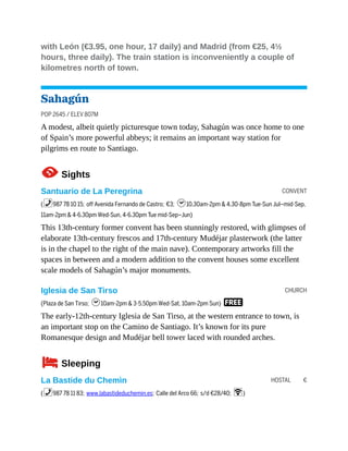 CONVENT
CHURCH
HOSTAL €
with León (€3.95, one hour, 17 daily) and Madrid (from €25, 4½
hours, three daily). The train station is inconveniently a couple of
kilometres north of town.
Sahagún
POP 2645 / ELEV 807M
A modest, albeit quietly picturesque town today, Sahagún was once home to one
of Spain’s more powerful abbeys; it remains an important way station for
pilgrims en route to Santiago.
1Sights
Santuario de La Peregrina
(%987 78 10 15; off Avenida Fernando de Castro; €3; h10.30am-2pm & 4.30-8pm Tue-Sun Jul–mid-Sep,
11am-2pm & 4-6.30pm Wed-Sun, 4-6.30pm Tue mid-Sep–Jun)
This 13th-century former convent has been stunningly restored, with glimpses of
elaborate 13th-century frescos and 17th-century Mudéjar plasterwork (the latter
is in the chapel to the right of the main nave). Contemporary artworks fill the
spaces in between and a modern addition to the convent houses some excellent
scale models of Sahagún’s major monuments.
Iglesia de San Tirso
(Plaza de San Tirso; h10am-2pm & 3-5.50pm Wed-Sat, 10am-2pm Sun) F
The early-12th-century Iglesia de San Tirso, at the western entrance to town, is
an important stop on the Camino de Santiago. It’s known for its pure
Romanesque design and Mudéjar bell tower laced with rounded arches.
4Sleeping
La Bastide du Chemìn
(%987 78 11 83; www.labastideduchemin.es; Calle del Arco 66; s/d €28/40; W)
 