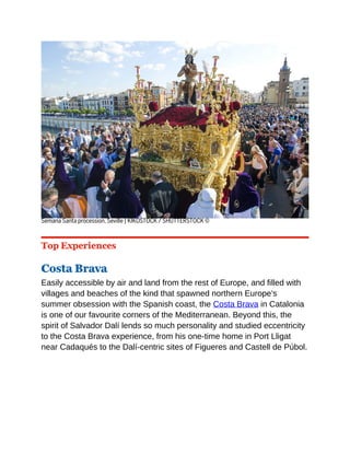 Semana Santa procession, Seville | KIKOSTOCK / SHUTTERSTOCK ©
Top Experiences
Costa Brava
Easily accessible by air and land from the rest of Europe, and filled with
villages and beaches of the kind that spawned northern Europe’s
summer obsession with the Spanish coast, the Costa Brava in Catalonia
is one of our favourite corners of the Mediterranean. Beyond this, the
spirit of Salvador Dalí lends so much personality and studied eccentricity
to the Costa Brava experience, from his one-time home in Port Lligat
near Cadaqués to the Dalí-centric sites of Figueres and Castell de Púbol.
 