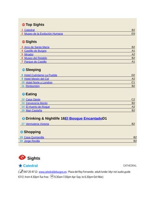 B2
D3
B2
A1
A2
B2
A1
D2
A2
C1
B2
C2
B2
A2
B2
B2
B2
B2
CATHEDRAL
1 Top Sights
1 Catedral
2 Museo de la Evolución Humana
1 Sights
3 Arco de Santa María
4 Castillo de Burgos
5 Mirador
6 Museo del Retablo
7 Parque de Castillo
4 Sleeping
8 Hotel Cuéntame La Puebla
9 Hotel Mesón del Cid
10 Hotel Norte y Londres
11 Rimbombín
5 Eating
12 Casa Ojeda
13 Cervecería Morito
14 El Huerto de Roque
15 Mari Castaña
6 Drinking & Nightlife 16El Bosque EncantadoD1
17 Vermutería Victoria
7 Shopping
18 Casa Quintanilla
19 Jorge Revilla
1Sights
oCatedral
(%947 20 47 12; www.catedraldeburgos.es; Plaza del Rey Fernando; adult/under 14yr incl audio guide
€7/2, from 4.30pm Tue free; h9.30am-7.30pm Apr-Sep, to 6.30pm Oct-Mar)
 