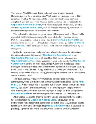 This Unesco World Heritage–listed cathedral, once a former modest
Romanesque church, is a masterpiece. Work began on a grander scale in 1221;
remarkably, within 40 years most of the French Gothic structure had been
completed. You can enter from Plaza de Santa María for free for access to the
Capilla del Santísimo Cristo, with its much-revered 13th-century crucifix,
and the Capilla de Santa Tecla, with its extraordinary ceiling. However, we
recommend that you visit the cathedral in its entirety.
The cathedral’s twin towers went up in the 15th century; each is 84m of richly
decorated Gothic fantasy surrounded by a sea of similarly intricate spires.
Probably the most impressive of the portals is the Puerta del Sarmental, the
main entrance for visitors – although the honour could also go to the Puerta de
la Coronería, on the northwestern side, which shows Christ surrounded by the
evangelists.
Inside the main sanctuary, a host of other chapels showcase the diversity of
the interior, from the light and airy Capilla de la Presentación to the
Capilla de la Concepción, with its gilded, 15th-century altar, and the
Capilla de Santa Ana, with its gorgeous retablo (altarpiece). The Capilla del
Condestable, behind the main altar, bridges Gothic and plateresque styles;
highlights here include three altars watched over by unusual star-shaped vaulting
in the dome. The sculptures facing the entrance to the chapel are 15th-and 16th-
century masterpieces of stone carving, portraying the Passion, death, resurrection
and ascension of Christ.
The main altar is a typically overwhelming piece of gold-encrusted
extravagance, while directly beneath the star-vaulted central dome lies the tomb
of El Cid. With so much else to catch the eye, it’s easy to miss the sublime main
dome, high above the main sanctuary – it’s a masterpiece of the plateresque,
with a few Gothic flourishes. Another highlight is Diego de Siloé’s magnificent
Escalera Dorada (Gilded Stairway) on the cathedral’s northwestern flank.
Also worth a look is the peaceful cloister, with its sculpted medieval tombs.
Off the cloister is the Capilla de Corpus Cristi, where, high on the
northwestern wall, hangs what legend calls the coffin of El Cid, although doubts
remain as to its origins. The adjoining Museo Catedralicio has a wealth of oil
paintings, tapestries and ornate chalices, while the lower cloister covers the
 