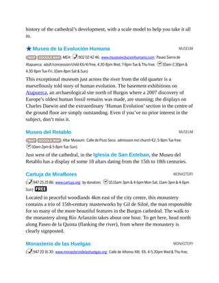 MUSEUM
MUSEUM
MONASTERY
MONASTERY
history of the cathedral’s development, with a scale model to help you take it all
in.
oMuseo de la Evolución Humana
( MAP GOOGLE MAP ; MEH; %902 02 42 46; www.museoevolucionhumana.com; Paseo Sierra de
Atapuerca; adult/concession/child €6/4/free, 4.30-8pm Wed, 7-8pm Tue & Thu free; h10am-2.30pm &
4.30-8pm Tue-Fri, 10am-8pm Sat & Sun)
This exceptional museum just across the river from the old quarter is a
marvellously told story of human evolution. The basement exhibitions on
Atapuerca, an archaeological site north of Burgos where a 2007 discovery of
Europe’s oldest human fossil remains was made, are stunning; the displays on
Charles Darwin and the extraordinary ‘Human Evolution’ section in the centre of
the ground floor are simply outstanding. Even if you’ve no prior interest in the
subject, don’t miss it.
Museo del Retablo
( MAP GOOGLE MAP ; Altar Museum; Calle de Pozo Seco; admission incl church €2, 5-8pm Tue free;
h10am-2pm & 5-8pm Tue-Sun)
Just west of the cathedral, in the Iglesia de San Esteban, the Museo del
Retablo has a display of some 18 altars dating from the 15th to 18th centuries.
Cartuja de Miraflores
(%947 25 25 86; www.cartuja.org; by donation; h10.15am-3pm & 4-6pm Mon-Sat, 11am-3pm & 4-6pm
Sun) F
Located in peaceful woodlands 4km east of the city centre, this monastery
contains a trio of 15th-century masterworks by Gil de Siloé, the man responsible
for so many of the more beautiful features in the Burgos cathedral. The walk to
the monastery along Río Arlanzón takes about one hour. To get here, head north
along Paseo de la Quinta (flanking the river), from where the monastery is
clearly signposted.
Monasterio de las Huelgas
(%947 20 16 30; www.monasteriodelashuelgas.org; Calle de Alfonso XIII; €6, 4-5.30pm Wed & Thu free;
 