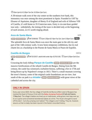 GATE
CASTLE
h10am-1pm & 4-5.30pm Tue-Sat, 10.30am-2pm Sun)
A 30-minute walk west of the city centre on the southern river bank, this
monastery was once among the most prominent in Spain. Founded in 1187 by
Eleanor of Aquitaine, daughter of Henry II of England and wife of Alfonso VIII
of Castilla, it’s still home to 35 Cistercian nuns. Entry is via one-hour guided
tour only – unhelpfully, the timing of the tours is decided only at the beginning
of each session, so it’s worth ringing ahead.
Arco de Santa María
( MAP GOOGLE MAP ; %947 28 88 68; h11am-1.50pm & 5-9pm Tue-Sat, 11am-1.50pm Sun) F
The splendid Arco de Santa María was once the main gate to the old city and
part of the 14th-century walls. It now hosts temporary exhibitions, but its real
charm lies as a backdrop to the Puente de Santa María or Paseo de Espolón.
Castillo de Burgos
( MAP GOOGLE MAP ; %947 20 38 57; adult/child under 14yr €3.70/2.60; h11am-6.30pm Sat & Sun;
c)
Crowning the leafy hilltop Parque de Castillo ( MAP GOOGLE MAP ) are the
massive fortifications of the rebuilt Castillo de Burgos. Dating from the 9th
century, the castle has witnessed a turbulent history, suffering a fire in 1736 and
being blown up by Napoleon’s troops in 1813. There’s a small museum covering
the town’s history; some of the original castle foundations are on view. Just
south of the car park is a mirador ( MAP GOOGLE MAP ) with great views of the
cathedral and across the city.
ONLY IN SPAIN
Every year since 1620, the tiny village of Castrillo de Murcia (25km west of Burgos) has
marked the feast of Corpus Cristi with the Baby-Jumping Festival (El Salto del Colacho;
hMay/Jun). The village’s babies are lined up on mattresses, while grown men leap over up
to six supine (and somewhat bewildered) babies at a time. The ritual is thought to ward
off the devil – but why jumping over babies? The villagers aren’t telling. They do, however,
assure us that no baby has been injured in the fiesta’s recorded history.
 