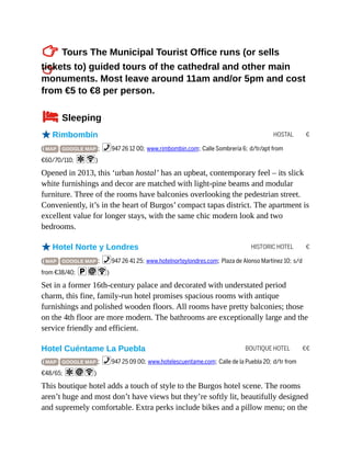 HOSTAL €
HISTORIC HOTEL €
BOUTIQUE HOTEL €€
TTours The Municipal Tourist Office runs (or sells
tickets to) guided tours of the cathedral and other main
monuments. Most leave around 11am and/or 5pm and cost
from €5 to €8 per person.
4Sleeping
oRimbombín
( MAP GOOGLE MAP ; %947 26 12 00; www.rimbombin.com; Calle Sombrería 6; d/tr/apt from
€60/70/110; aW)
Opened in 2013, this ‘urban hostal’ has an upbeat, contemporary feel – its slick
white furnishings and decor are matched with light-pine beams and modular
furniture. Three of the rooms have balconies overlooking the pedestrian street.
Conveniently, it’s in the heart of Burgos’ compact tapas district. The apartment is
excellent value for longer stays, with the same chic modern look and two
bedrooms.
oHotel Norte y Londres
( MAP GOOGLE MAP ; %947 26 41 25; www.hotelnorteylondres.com; Plaza de Alonso Martínez 10; s/d
from €38/40; piW)
Set in a former 16th-century palace and decorated with understated period
charm, this fine, family-run hotel promises spacious rooms with antique
furnishings and polished wooden floors. All rooms have pretty balconies; those
on the 4th floor are more modern. The bathrooms are exceptionally large and the
service friendly and efficient.
Hotel Cuéntame La Puebla
( MAP GOOGLE MAP ; %947 25 09 00; www.hotelescuentame.com; Calle de la Puebla 20; d/tr from
€48/65; aiW)
This boutique hotel adds a touch of style to the Burgos hotel scene. The rooms
aren’t huge and most don’t have views but they’re softly lit, beautifully designed
and supremely comfortable. Extra perks include bikes and a pillow menu; on the
 
