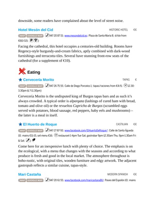 HISTORIC HOTEL €€
TAPAS €
CASTILIAN €€
MODERN SPANISH €€
downside, some readers have complained about the level of street noise.
Hotel Mesón del Cid
( MAP GOOGLE MAP ; %947 20 87 15; www.mesondelcid.es; Plaza de Santa María 8; d/ste from
€60/115; pW)
Facing the cathedral, this hotel occupies a centuries-old building. Rooms have
Regency-style burgundy-and-cream fabrics, aptly combined with dark-wood
furnishings and terracotta tiles. Several have stunning front-row seats of the
cathedral (for a supplement of €10).
5Eating
oCervecería Morito
( MAP GOOGLE MAP ; %947 26 75 55; Calle de Diego Porcelos 1; tapas/raciones from €4/6; h12.30-
3.30pm & 7-11.30pm)
Cervecería Morito is the undisputed king of Burgos tapas bars and as such it’s
always crowded. A typical order is alpargata (lashings of cured ham with bread,
tomato and olive oil) or the revueltos Capricho de Burgos (scrambled eggs
served with potatoes, blood sausage, red peppers, baby eels and mushrooms) –
the latter is a meal in itself.
oEl Huerto de Roque
( MAP GOOGLE MAP ; %947 27 87 93; www.facebook.com/ElHuertoDeRoque/; Calle de Santa Águeda
10; mains €11-15, set menu €16; hrestaurant 1-4pm Tue-Sat, gastrobar 9pm-12.30am Thu, 9pm-1.30am Fri
& Sat; v) S
Come here for an inexpensive lunch with plenty of choice. The emphasis is on
the ecological, with a menu that changes with the seasons and according to what
produce is fresh and good in the local market. The atmosphere throughout is
boho-rustic, with original tiles, wooden furniture and edgy artwork. The adjacent
gastropub reflects a similar cuisine, tapas-style.
Mari Castaña
( MAP GOOGLE MAP ; %947 20 61 55; www.facebook.com/maricastanaBU; Paseo del Espolón 10; mains
 