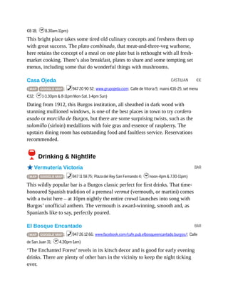 CASTILIAN €€
BAR
BAR
€8-18; h8.30am-11pm)
This bright place takes some tired old culinary concepts and freshens them up
with great success. The plato combinado, that meat-and-three-veg warhorse,
here retains the concept of a meal on one plate but is rethought with all fresh-
market cooking. There’s also breakfast, plates to share and some tempting set
menus, including some that do wonderful things with mushrooms.
Casa Ojeda
( MAP GOOGLE MAP ; %947 20 90 52; www.grupojeda.com; Calle de Vitoria 5; mains €16-25, set menu
€32; h1-3.30pm & 8-11pm Mon-Sat, 1-4pm Sun)
Dating from 1912, this Burgos institution, all sheathed in dark wood with
stunning mullioned windows, is one of the best places in town to try cordero
asado or morcilla de Burgos, but there are some surprising twists, such as the
solomillo (sirloin) medallions with foie gras and essence of raspberry. The
upstairs dining room has outstanding food and faultless service. Reservations
recommended.
6Drinking & Nightlife
oVermutería Victoria
( MAP GOOGLE MAP ; %947 11 58 75; Plaza del Rey San Fernando 4; hnoon-4pm & 7.30-11pm)
This wildly popular bar is a Burgos classic perfect for first drinks. That time-
honoured Spanish tradition of a premeal vermut (vermouth, or martini) comes
with a twist here – at 10pm nightly the entire crowd launches into song with
Burgos’ unofficial anthem. The vermouth is award-winning, smooth and, as
Spaniards like to say, perfectly poured.
El Bosque Encantado
( MAP GOOGLE MAP ; %947 26 12 66; www.facebook.com/cafe.pub.elbosqueencantado.burgos/; Calle
de San Juan 31; h4.30pm-1am)
‘The Enchanted Forest’ revels in its kitsch decor and is good for early evening
drinks. There are plenty of other bars in the vicinity to keep the night ticking
over.
 