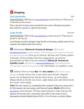 FOOD
JEWELLERY
7Shopping
Casa Quintanilla
( MAP GOOGLE MAP ; %947 20 25 35; www.casaquintanilla.es; Calle de la Paloma 22; h10am-2pm &
5-8.30pm Mon-Sat, 10am-2pm Sun)
This is the pick of many stores around the town centre offering local produce
that’s ideal for a picnic or a gift for back home.
Jorge Revilla
( MAP GOOGLE MAP ; %947 274 040; www.jorgerevilla.com; Calle de la Paloma 29; h10am-2pm & 5-
8pm Mon-Fri, 10am-2pm Sat)
Local Burgos jewellery designer Jorge Revilla is becoming a global name for his
exquisite and sophisticated silver pieces.
8 Information Oficina de Turismo de Burgos (%947 28 88 74;
www.aytoburgos.es/turismo; Plaza de Santa María; h9am-8pm daily Jun-Sep, 9.30am-2pm & 4-7pm Mon-
Sat, 9.30am-5pm Sun Oct-May) Pick up its 24-hour, 48-hour and 72-hour guides
to Burgos. (These helpful itinerary suggestions can also be
downloaded as PDFs from the website.) Oficina de Turismo de
Castilla y León (%902 20 30 30; www.turismocastillayleon.com; Plaza de Alonso Martínez 7;
h9.30am-2pm & 4-7pm Mon-Sat, 9am-5pm Sun) For information on Castilla y León.
8 Getting There & Away Bus The bus station (%947 26 55 65; Calle de
Miranda 4) is south of the river, in the newer part of town. Regular
buses run to Madrid (from €12,25, three hours, up to 20 daily),
Bilbao (€6.25 to €13.30, two hours, eight daily) and León (from €5.20,
two hours, three daily).
Train The train station is a considerable hike northeast of the town centre; bus 2
(€1.30) connects the train station with Plaza de España. Renfe (%947 20 91 31;
www.renfe.com; Calle de la Moneda 21; h9.30am-1.30pm & 5-8pm Mon-Fri, 9.30am-1.30pm Sat), the
national rail network, has a convenient sales office in the centre of town.
Destinations include Madrid (from €25.85, 2½ to 4½ hours, six daily), Bilbao
 