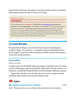 CHURCH
(from €13.85, three hours, four daily), León (from €9.90, two hours, four daily)
and Salamanca (from €14.40, 2½ hours, seven daily).
WORTH A TRIP
ATAPUERCA
The archeological site of Atapuerca (%902 02 42 46; www.atapuerca.org; guided tours in
Spanish €6; htours by appointment), around 15km west of Burgos, has long excited students
of early human history. Archeologists made their greatest discovery here in July 2007
when they uncovered a jawbone and teeth of what is believed to be the oldest-known
European: at 1.2 million years old, it’s some 500,000 years older than any other remains
discovered in Western Europe. Unesco World Heritage–listed and still under excavation,
the site is open only to visitors with advance reservations.
Around Burgos
The hinterland of Burgos is one of the loveliest areas for exploring quiet
Castilian villages. Two stand out – Covarrubias and Santo Domingo de Silos –
but this region’s quiet back roads have plenty of hidden treasures and churches
in the most unexpected places.
Covarrubias
POP 578 / ELEV 975M
A breath away from the Middle Ages, picturesque Covarrubias is one of Castilla
y León’s hidden gems. Spread out along the shady banks of the Río Arlanza, its
distinctive, arcaded half-timbered houses overlook intimate cobblestone squares.
A good time to be here is for the Mercado de la Cereza, a medieval market
and cherry festival held on the second weekend of July.
1Sights
oColegiata de San Cosme y Damián
(€2.50; hguided tours 11am, noon, 1pm, 4.30pm & 5.30pm Mon & Wed-Sat, 1pm & 4.30pm Sun)
 