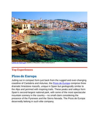 Calella de Palafrugell | BORIS STROUJKO / SHUTTERSTOCK ©
Top Experiences
Picos de Europa
Jutting out in compact form just back from the rugged and ever-changing
coastline of Cantabria and Asturias, the Picos de Europa comprise three
dramatic limestone massifs, unique in Spain but geologically similar to
the Alps and jammed with inspiring trails. These peaks and valleys form
Spain’s second-largest national park, with some of the most spectacular
mountain scenery in the country – no small claim considering the
presence of the Pyrenees and the Sierra Nevada. The Picos de Europa
deservedly belong in such elite company.
 