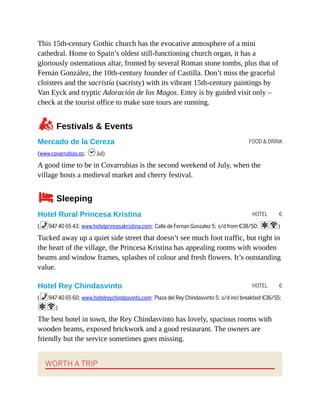 FOOD & DRINK
HOTEL €
HOTEL €
This 15th-century Gothic church has the evocative atmosphere of a mini
cathedral. Home to Spain’s oldest still-functioning church organ, it has a
gloriously ostentatious altar, fronted by several Roman stone tombs, plus that of
Fernán González, the 10th-century founder of Castilla. Don’t miss the graceful
cloisters and the sacristía (sacristy) with its vibrant 15th-century paintings by
Van Eyck and tryptic Adoración de los Magos. Entry is by guided visit only –
check at the tourist office to make sure tours are running.
zFestivals & Events
Mercado de la Cereza
(www.covarrubias.es; hJul)
A good time to be in Covarrubias is the second weekend of July, when the
village hosts a medieval market and cherry festival.
4Sleeping
Hotel Rural Princesa Kristina
(%947 40 65 43; www.hotelprincesakristina.com; Calle de Fernan Gonzalez 5; s/d from €38/50; aW)
Tucked away up a quiet side street that doesn’t see much foot traffic, but right in
the heart of the village, the Princesa Kristina has appealing rooms with wooden
beams and window frames, splashes of colour and fresh flowers. It’s outstanding
value.
Hotel Rey Chindasvinto
(%947 40 65 60; www.hotelreychindasvinto.com; Plaza del Rey Chindasvinto 5; s/d incl breakfast €36/55;
aW)
The best hotel in town, the Rey Chindasvinto has lovely, spacious rooms with
wooden beams, exposed brickwork and a good restaurant. The owners are
friendly but the service sometimes goes missing.
WORTH A TRIP
 