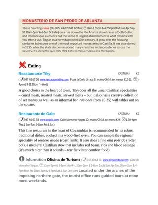 CASTILIAN €€
CASTILIAN €€
MONASTERIO DE SAN PEDRO DE ARLANZA
These haunting ruins (BU-905; adult/child €2/free; h11am-1.55pm & 4-7.50pm Wed-Sun Apr-Sep,
10.30am-5pm Wed-Sun Oct-Mar) on a rise above the Río Arlanza show traces of both Gothic
and Romanesque elements but the sense of elegant abandonment is what remains with
you after a visit. Begun as a hermitage in the 10th century, it grew over the following
centuries to become one of the most important monasteries in Castilla. It was abandoned
in 1835, when the state decommissioned many churches and monasteries across the
country. It’s along the quiet BU-905 between Covarrubias and Hortigüela.
5Eating
Reastaurante Tiky
(%947 40 65 05; www.restaurantetiky.com; Plaza de Doña Urraca 9; mains €6-14, set menus €12-21; h1-
4pm & 9-11.30pm Fri-Wed)
A good choice in the heart of town, Tiky does all the usual Castilian specialities
– cured meats, roasted meats, stewed meats – but it also has a creative collection
of set menus, as well as an informal bar (raciones from €5.25) with tables out on
the square.
Restaurante de Galo
(%947 40 63 93; www.degalo.com; Calle Monseñor Vargas 10; mains €9-18, set menu €19; h1.30-4pm
Thu & Sun-Tue, 9-11pm Fri & Sat)
This fine restaurant in the heart of Covarrubias is recommended for its robust
traditional dishes, cooked in a wood-fired oven. You can sample the regional
speciality of cordero asado (roast lamb). It also does a fine olla podrida (rotten
pot), a medieval Castilian stew that includes red beans, ribs and blood sausage
(it’s much nicer than it sounds – terrific winter comfort food).
8 Information Oficina de Turismo (%947 40 64 61; www.ecovarrubias.com; Calle de
Monseñor Vargas; h10am-2pm & 5-8pm Mon-Fri, 10am-3pm & 5-8pm Sat & Sun Apr-Sep, 10am-2pm & 4-
7pm Mon-Fri, 10am-3pm & 4-7pm Sat & Sun Oct-Mar) Located under the arches of the
imposing northern gate, the tourist office runs guided tours at noon
most weekends.
 